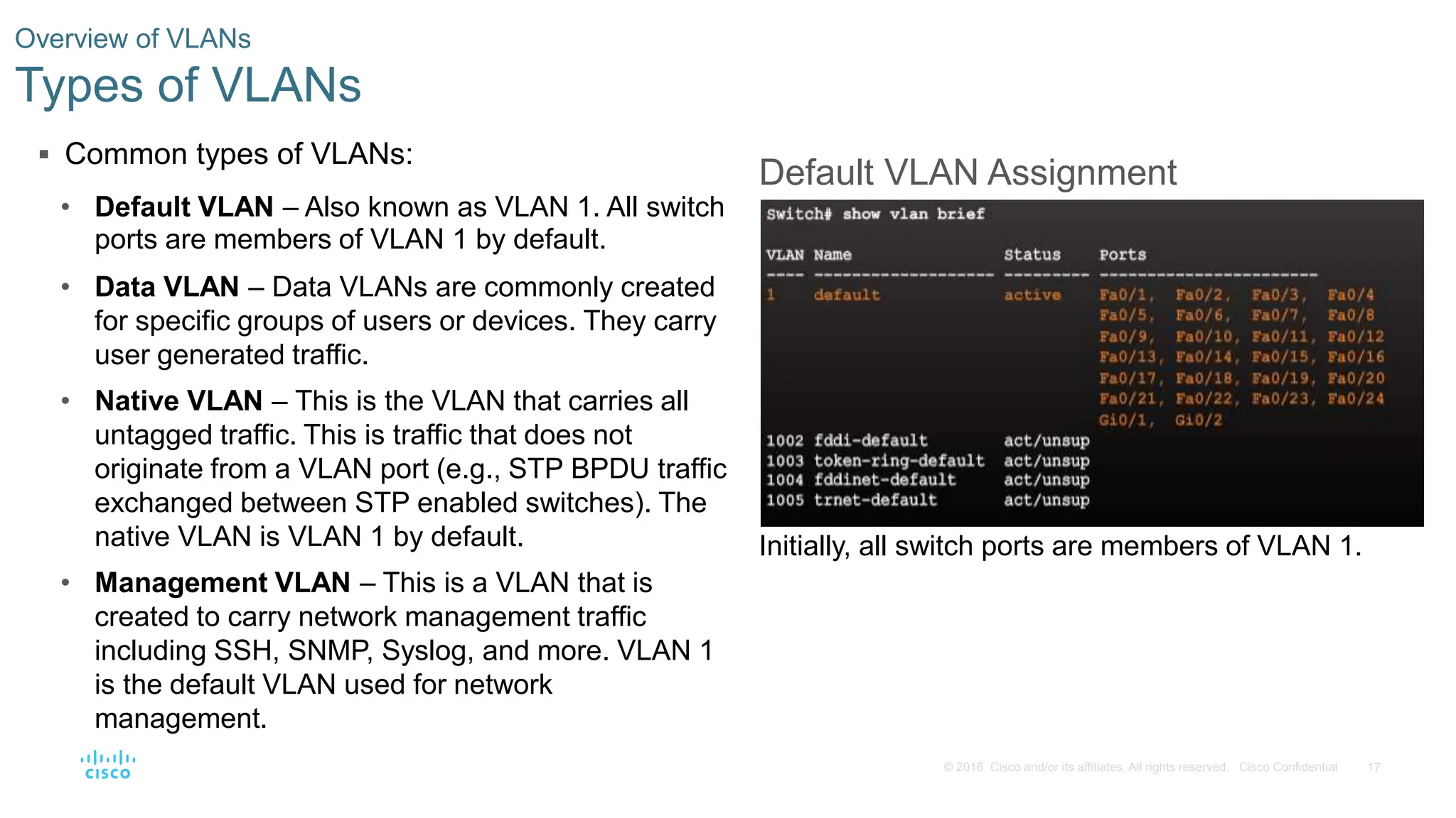 17
© 2016 Cisco and/or its affiliates. All rights reserved. Cisco Confidential
 Common types of VLANs:
• Default VLAN – Also known as VLAN 1. All switch
ports are members of VLAN 1 by default.
• Data VLAN – Data VLANs are commonly created
for specific groups of users or devices. They carry
user generated traffic.
• Native VLAN – This is the VLAN that carries all
untagged traffic. This is traffic that does not
originate from a VLAN port (e.g., STP BPDU traffic
exchanged between STP enabled switches). The
native VLAN is VLAN 1 by default.
• Management VLAN – This is a VLAN that is
created to carry network management traffic
including SSH, SNMP, Syslog, and more. VLAN 1
is the default VLAN used for network
management.
Overview of VLANs
Types of VLANs
Default VLAN Assignment
Initially, all switch ports are members of VLAN 1.
 
