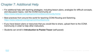 10© 2016 Cisco and/or its affiliates. All rights reserved. Cisco Confidential
 For additional help with teaching strategies, including lesson plans, analogies for difficult concepts,
and discussion topics, visit the CCNA Community at:
https://www.netacad.com/group/communities/community-home
 Best practices from around the world for teaching CCNA Routing and Switching.
https://www.netacad.com/group/communities/ccna
 If you have lesson plans or resources that you would like to share, upload them to the CCNA
Community in order to help other instructors.
 Students can enroll in Introduction to Packet Tracer (self-paced)
Chapter 7: Additional Help
 