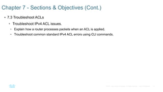 14© 2016 Cisco and/or its affiliates. All rights reserved. Cisco Confidential
 7.3 Troubleshoot ACLs
• Troubleshoot IPv4 ACL issues.
• Explain how a router processes packets when an ACL is applied.
• Troubleshoot common standard IPv4 ACL errors using CLI commands.
Chapter 7 - Sections & Objectives (Cont.)
 