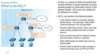 16© 2016 Cisco and/or its affiliates. All rights reserved. Cisco Confidential
Purpose of ACLs
What is an ACL?
 An ACL is a series of IOS commands that
control whether a router forwards or drops
packets based on information found in the
packet header. ACLs are not configured
by default on a router.
 ACL's can perform the following tasks:
• Limit network traffic to increase network
performance. For example, video traffic
could be blocked if it's not permitted.
• Provide traffic flow control. ACLs can help
verify routing updates are from a known
source.
• ACLs provide security for network access
and can block a host or a network.
• Filter traffic based on traffic type such as
Telnet traffic.
• Screen hosts to permit or deny access to
network services such as FTP or HTTP.
 