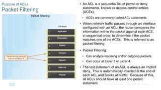 17© 2016 Cisco and/or its affiliates. All rights reserved. Cisco Confidential
Purpose of ACLs
Packet Filtering
 An ACL is a sequential list of permit or deny
statements, known as access control entries
(ACEs).
• ACEs are commonly called ACL statements.
 When network traffic passes through an interface
configured with an ACL, the router compares the
information within the packet against each ACE,
in sequential order, to determine if the packet
matches one of the ACEs. This is referred to as
packet filtering.
 Packet Filtering:
• Can analyze incoming and/or outgoing packets.
• Can occur at Layer 3 or Layer 4.
 The last statement of an ACL is always an implicit
deny. This is automatically inserted at the end of
each ACL and blocks all traffic. Because of this,
all ACLs should have at least one permit
statement.
 