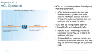 18© 2016 Cisco and/or its affiliates. All rights reserved. Cisco Confidential
Purpose of ACLs
ACL Operation  ACLs do not act on packets that originate
from the router itself.
• ACLs define the set of rules that give
added control for packets that enter
inbound interfaces, packets that relay
through the router, and packets that exit
outbound interfaces of the router.
 ACLs can be configured to apply to
inbound traffic and outbound traffic:
• Inbound ACLs – Incoming packets are
processed before they are routed to the
outbound interface.
• Outbound ACLs – Incoming packets are
routed to the outbound interface, and then
they are processed through the outbound
ACL.
 