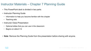 2© 2016 Cisco and/or its affiliates. All rights reserved. Cisco Confidential
 This PowerPoint deck is divided in two parts:
 Instructor Planning Guide
• Information to help you become familiar with the chapter
• Teaching aids
 Instructor Class Presentation
• Optional slides that you can use in the classroom
• Begins on slide # 12
 Note: Remove the Planning Guide from this presentation before sharing with anyone.
Instructor Materials – Chapter 7 Planning Guide
 