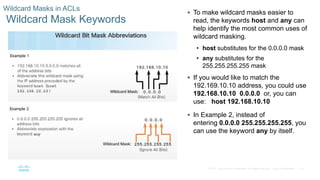 23© 2016 Cisco and/or its affiliates. All rights reserved. Cisco Confidential
Wildcard Masks in ACLs
Wildcard Mask Keywords
 To make wildcard masks easier to
read, the keywords host and any can
help identify the most common uses of
wildcard masking.
• host substitutes for the 0.0.0.0 mask
• any substitutes for the
255.255.255.255 mask
 If you would like to match the
192.169.10.10 address, you could use
192.168.10.10 0.0.0.0 or, you can
use: host 192.168.10.10
 In Example 2, instead of
entering 0.0.0.0 255.255.255.255, you
can use the keyword any by itself.
 