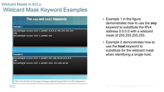 24© 2016 Cisco and/or its affiliates. All rights reserved. Cisco Confidential
Wildcard Masks in ACLs
Wildcard Mask Keyword Examples
 Example 1 in the figure
demonstrates how to use the any
keyword to substitute the IPv4
address 0.0.0.0 with a wildcard
mask of 255.255.255.255.
 Example 2 demonstrates how to
use the host keyword to
substitute for the wildcard mask
when identifying a single host.
 