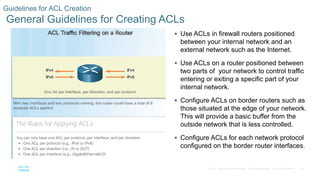 25© 2016 Cisco and/or its affiliates. All rights reserved. Cisco Confidential
Guidelines for ACL Creation
General Guidelines for Creating ACLs
 Use ACLs in firewall routers positioned
between your internal network and an
external network such as the Internet.
 Use ACLs on a router positioned between
two parts of your network to control traffic
entering or exiting a specific part of your
internal network.
 Configure ACLs on border routers such as
those situated at the edge of your network.
This will provide a basic buffer from the
outside network that is less controlled.
 Configure ACLs for each network protocol
configured on the border router interfaces.
 