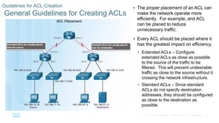 27© 2016 Cisco and/or its affiliates. All rights reserved. Cisco Confidential
Guidelines for ACL Creation
General Guidelines for Creating ACLs
 The proper placement of an ACL can
make the network operate more
efficiently. For example, and ACL
can be placed to reduce
unnecessary traffic.
 Every ACL should be placed where it
has the greatest impact on efficiency.
• Extended ACLs – Configure
extended ACLs as close as possible
to the source of the traffic to be
filtered. This will prevent undesirable
traffic as close to the source without it
crossing the network infrastructure.
• Standard ACLs – Since standard
ACLs do not specify destination
addresses, they should be configured
as close to the destination as
possible.
 
