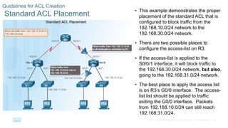 28© 2016 Cisco and/or its affiliates. All rights reserved. Cisco Confidential
Guidelines for ACL Creation
Standard ACL Placement
 This example demonstrates the proper
placement of the standard ACL that is
configured to block traffic from the
192.168.10.0/24 network to the
192.168.30.0/24 network.
 There are two possible places to
configure the access-list on R3.
 If the access-list is applied to the
S0/0/1 interface, it will block traffic to
the 192.168.30.0/24 network, but also,
going to the 192.168.31.0/24 network.
 The best place to apply the access list
is on R3’s G0/0 interface. The access-
list list should be applied to traffic
exiting the G0/0 interface. Packets
from 192.168.10.0/24 can still reach
192.168.31.0/24.
 