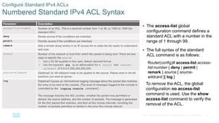 30© 2016 Cisco and/or its affiliates. All rights reserved. Cisco Confidential
Configure Standard IPv4 ACLs
Numbered Standard IPv4 ACL Syntax
 The access-list global
configuration command defines a
standard ACL with a number in the
range of 1 through 99.
 The full syntax of the standard
ACL command is as follows:
Router(config)# access-list access-
list-number { deny | permit |
remark } source [ source-
wildcard ][ log ]
To remove the ACL, the global
configuration no access-list
command is used. Use the show
access-list command to verify the
removal of the ACL.
 