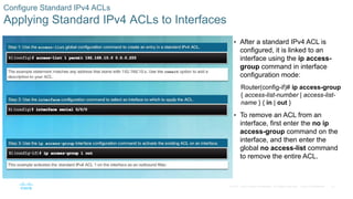 31© 2016 Cisco and/or its affiliates. All rights reserved. Cisco Confidential
Configure Standard IPv4 ACLs
Applying Standard IPv4 ACLs to Interfaces
 After a standard IPv4 ACL is
configured, it is linked to an
interface using the ip access-
group command in interface
configuration mode:
Router(config-if)# ip access-group
{ access-list-number | access-list-
name } { in | out }
 To remove an ACL from an
interface, first enter the no ip
access-group command on the
interface, and then enter the
global no access-list command
to remove the entire ACL.
 