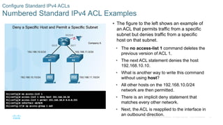 32© 2016 Cisco and/or its affiliates. All rights reserved. Cisco Confidential
Configure Standard IPv4 ACLs
Numbered Standard IPv4 ACL Examples
 The figure to the left shows an example of
an ACL that permits traffic from a specific
subnet but denies traffic from a specific
host on that subnet.
• The no access-list 1 command deletes the
previous version of ACL 1.
• The next ACL statement denies the host
192.168.10.10.
• What is another way to write this command
without using host?
• All other hosts on the 192.168.10.0/24
network are then permitted.
• There is an implicit deny statement that
matches every other network.
• Next, the ACL is reapplied to the interface in
an outbound direction.
 