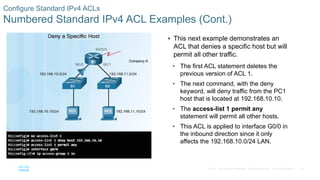 33© 2016 Cisco and/or its affiliates. All rights reserved. Cisco Confidential
Configure Standard IPv4 ACLs
Numbered Standard IPv4 ACL Examples (Cont.)
 This next example demonstrates an
ACL that denies a specific host but will
permit all other traffic.
• The first ACL statement deletes the
previous version of ACL 1.
• The next command, with the deny
keyword, will deny traffic from the PC1
host that is located at 192.168.10.10.
• The access-list 1 permit any
statement will permit all other hosts.
• This ACL is applied to interface G0/0 in
the inbound direction since it only
affects the 192.168.10.0/24 LAN.
 