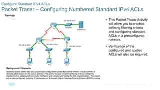 35© 2016 Cisco and/or its affiliates. All rights reserved. Cisco Confidential
Configure Standard IPv4 ACLs
Packet Tracer – Configuring Numbered Standard IPv4 ACLs
 This Packet Tracer Activity
will allow you to practice
defining filtering criteria
and configuring standard
ACLs in a preconfigured
network.
 Verification of the
configured and applied
ACLs will also be required.
 