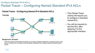 36© 2016 Cisco and/or its affiliates. All rights reserved. Cisco Confidential
Configure Standard IPv4 ACLs
Packet Tracer – Configuring Named Standard IPv4 ACLs
 This Packet Tracer
activity will require you
to configure a standard
named ACL.
 You will be required to
test the ACL after
applying it to the
appropriate interface.
 