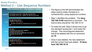 38© 2016 Cisco and/or its affiliates. All rights reserved. Cisco Confidential
Modify IPv4 ACLs
Method 2 – Use Sequence Numbers
 The figure to the left demonstrates the
steps used to make changes to a
numbered ACL using sequence numbers.
 Step 1 identifies the problem. The deny
192.168.10.99 statement is incorrect. The
host to deny should be 192.168.10.10
 To make the edit, Step 2 shows how to go
into standard access-list 1 and make the
change. The misconfigured statement
had to be deleted with the no command:
no 10
 Once it was deleted, the new statement
with the correct host was added: 10 deny
host 192.168.10.10
 