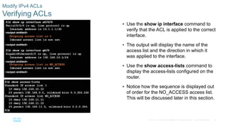 40© 2016 Cisco and/or its affiliates. All rights reserved. Cisco Confidential
Modify IPv4 ACLs
Verifying ACLs
 Use the show ip interface command to
verify that the ACL is applied to the correct
interface.
 The output will display the name of the
access list and the direction in which it
was applied to the interface.
 Use the show access-lists command to
display the access-lists configured on the
router.
 Notice how the sequence is displayed out
of order for the NO_ACCESS access list.
This will be discussed later in this section.
 