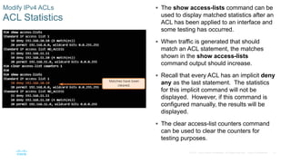 41© 2016 Cisco and/or its affiliates. All rights reserved. Cisco Confidential
Modify IPv4 ACLs
ACL Statistics
 The show access-lists command can be
used to display matched statistics after an
ACL has been applied to an interface and
some testing has occurred.
 When traffic is generated that should
match an ACL statement, the matches
shown in the show access-lists
command output should increase.
 Recall that every ACL has an implicit deny
any as the last statement. The statistics
for this implicit command will not be
displayed. However, if this command is
configured manually, the results will be
displayed.
 The clear access-list counters command
can be used to clear the counters for
testing purposes.
 