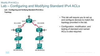 42© 2016 Cisco and/or its affiliates. All rights reserved. Cisco Confidential
Modify IPv4 ACLs
Lab – Configuring and Modifying Standard IPv4 ACLs
 This lab will require you to set up
and configure devices to match the
topology provided in the lab.
 Configuration, modification, and
testing of standard and named
ACLs is also required.
 