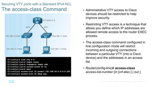 43© 2016 Cisco and/or its affiliates. All rights reserved. Cisco Confidential
Securing VTY ports with a Standard IPv4 ACL
The access-class Command  Administrative VTY access to Cisco
devices should be restricted to help
improve security.
 Restricting VTY access is a technique that
allows you define which IP addresses are
allowed remote access to the router EXEC
process.
 The access-class command configured in
line configuration mode will restrict
incoming and outgoing connections
between a particular VTY (into a Cisco
device) and the addresses in an access
list.
 Router(config-line)# access-class
access-list-number {in [vrf-also ] | out }
 