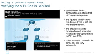 44© 2016 Cisco and/or its affiliates. All rights reserved. Cisco Confidential
Securing VTY ports with a Standard IPv4 ACL
Verifying the VTY Port is Secured
 Verification of the ACL
configuration used to restrict
VTY access is important.
 The figure to the left shows
two devices trying to ssh into
two different devices.
 The show access-lists
command output shows the
results after the SSH attempts
by PC1 and PC2.
 Notice the match results in the
permit and the deny
statements.
 