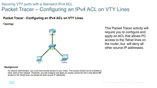 45© 2016 Cisco and/or its affiliates. All rights reserved. Cisco Confidential
Securing VTY ports with a Standard IPv4 ACL
Packet Tracer – Configuring an IPv4 ACL on VTY Lines
 This Packet Tracer activity will
require you to configure and
apply an ACL that allows PC
access to the Telnet lines on
the router, but will deny all
other source IP addresses.
 