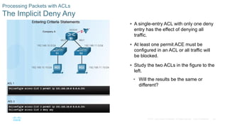 48© 2016 Cisco and/or its affiliates. All rights reserved. Cisco Confidential
Processing Packets with ACLs
The Implicit Deny Any
 A single-entry ACL with only one deny
entry has the effect of denying all
traffic.
 At least one permit ACE must be
configured in an ACL or all traffic will
be blocked.
 Study the two ACLs in the figure to the
left.
• Will the results be the same or
different?
 
