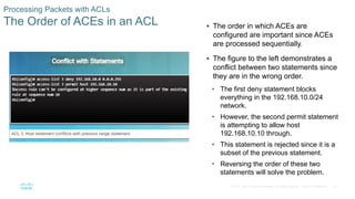 49© 2016 Cisco and/or its affiliates. All rights reserved. Cisco Confidential
Processing Packets with ACLs
The Order of ACEs in an ACL  The order in which ACEs are
configured are important since ACEs
are processed sequentially.
 The figure to the left demonstrates a
conflict between two statements since
they are in the wrong order.
• The first deny statement blocks
everything in the 192.168.10.0/24
network.
• However, the second permit statement
is attempting to allow host
192.168.10.10 through.
• This statement is rejected since it is a
subset of the previous statement.
• Reversing the order of these two
statements will solve the problem.
 