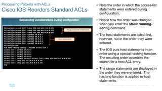 50© 2016 Cisco and/or its affiliates. All rights reserved. Cisco Confidential
Processing Packets with ACLs
Cisco IOS Reorders Standard ACLs
 Note the order in which the access-list
statements were entered during
configuration.
 Notice how the order was changed
when you enter the show running-
config command.
 The host statements are listed first,
however, not in the order they were
entered.
 The IOS puts host statements in an
order using a special hashing function.
The resulting order optimizes the
search for a host ACL entry.
 The range statements are displayed in
the order they were entered. The
hashing function is applied to host
statements.
 