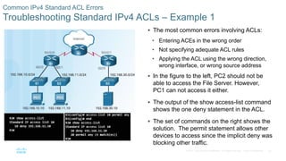 52© 2016 Cisco and/or its affiliates. All rights reserved. Cisco Confidential
Common IPv4 Standard ACL Errors
Troubleshooting Standard IPv4 ACLs – Example 1
 The most common errors involving ACLs:
• Entering ACEs in the wrong order
• Not specifying adequate ACL rules
• Applying the ACL using the wrong direction,
wrong interface, or wrong source address
 In the figure to the left, PC2 should not be
able to access the File Server. However,
PC1 can not access it either.
 The output of the show access-list command
shows the one deny statement in the ACL.
 The set of commands on the right shows the
solution. The permit statement allows other
devices to access since the implicit deny was
blocking other traffic.
 