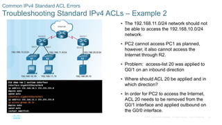 53© 2016 Cisco and/or its affiliates. All rights reserved. Cisco Confidential
Common IPv4 Standard ACL Errors
Troubleshooting Standard IPv4 ACLs – Example 2
 The 192.168.11.0/24 network should not
be able to access the 192.168.10.0/24
network.
 PC2 cannot access PC1 as planned,
however, it also cannot access the
Internet through R2.
 Problem: access-list 20 was applied to
G0/1 on an inbound direction
 Where should ACL 20 be applied and in
which direction?
 In order for PC2 to access the Internet,
ACL 20 needs to be removed from the
G0/1 interface and applied outbound on
the G0/0 interface.
 