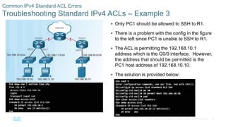 54© 2016 Cisco and/or its affiliates. All rights reserved. Cisco Confidential
Common IPv4 Standard ACL Errors
Troubleshooting Standard IPv4 ACLs – Example 3
 Only PC1 should be allowed to SSH to R1.
 There is a problem with the config in the figure
to the left since PC1 is unable to SSH to R1.
 The ACL is permitting the 192.168.10.1
address which is the G0/0 interface. However,
the address that should be permitted is the
PC1 host address of 192.168.10.10.
 The solution is provided below:
 
