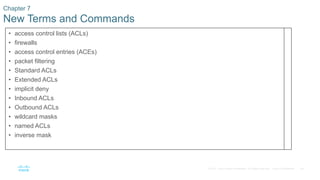 58© 2016 Cisco and/or its affiliates. All rights reserved. Cisco Confidential
Chapter 7
New Terms and Commands
• access control lists (ACLs)
• firewalls
• access control entries (ACEs)
• packet filtering
• Standard ACLs
• Extended ACLs
• implicit deny
• Inbound ACLs
• Outbound ACLs
• wildcard masks
• named ACLs
• inverse mask
 