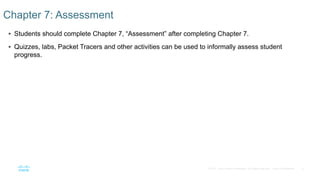 6© 2016 Cisco and/or its affiliates. All rights reserved. Cisco Confidential
 Students should complete Chapter 7, “Assessment” after completing Chapter 7.
 Quizzes, labs, Packet Tracers and other activities can be used to informally assess student
progress.
Chapter 7: Assessment
 