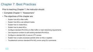 7© 2016 Cisco and/or its affiliates. All rights reserved. Cisco Confidential
Prior to teaching Chapter 7, the instructor should:
 Complete Chapter 7, “Assessment.”
 The objectives of this chapter are:
• Explain how ACLs filter traffic.
• Explain how ACLs use wildcard masks.
• Explain how to create ACLs.
• Explain how to place ACLs.
• Configure standard IPv4 ACLs to filter traffic to meet networking requirements.
• Use sequence numbers to edit existing standard IPv4 ACLs.
• Configure a standard ACL to secure VTY access.
• Explain how a router processes packets when an ACL is applied.
• Troubleshoot common standard IPv4 ACL errors using CLI commands.
Chapter 7: Best Practices
 