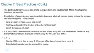 8© 2016 Cisco and/or its affiliates. All rights reserved. Cisco Confidential
 The best way to learn access lists are to configure them and troubleshoot. Make this chapter as
hands-on as possible.
 Provide lots of examples and ask students to determine what will happen based on how the access-
lists are configured. For example:
• What are each of these access-lists doing?
• Are they configured in the direction and on the right interface?
• Which devices are affected?
 It is important to mention to students that routers do not apply ACLs on themselves, therefore, any
traffic that originates on the router will not apply the ACLs on that traffic.
 7.1.1.2
• Standard ACLs only filter at Layer 3. Extended ACLs filter at Layers 3 and Layer 4.
• Extended ACLs are beyond the scope of this course.
Chapter 7: Best Practices (Cont.)
 