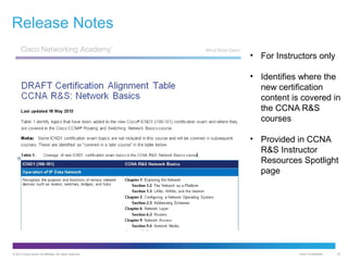 Release Notes
• For Instructors only
• Identifies where the
new certification
content is covered in
the CCNA R&S
courses
• Provided in CCNA
R&S Instructor
Resources Spotlight
page

© 2012 Cisco and/or its affiliates. All rights reserved.

Cisco Confidential

25

 