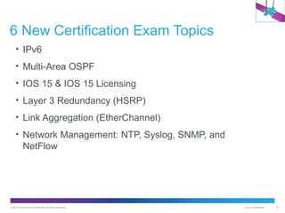 6 New Certification Exam Topics
• IPv6
• Multi-Area OSPF
• IOS 15 & IOS 15 Licensing
• Layer 3 Redundancy (HSRP)
• Link Aggregation (EtherChannel)
• Network Management: NTP, Syslog, SNMP, and

NetFlow

© 2012 Cisco and/or its affiliates. All rights reserved.

Cisco Confidential

30

 
