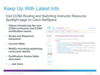 Keep Up With Latest Info
Visit CCNA Routing and Switching Instructor Resource
Spotlight page on Cisco NetSpace:
• Videos introducing the new

CCNA curriculum and CCNA
certification exams
• Scope and Sequence

document
• Current FAQs
• WebEx recording explaining

curriculum details
• Certification Exams Delta

document
• … and more

© 2012 Cisco and/or its affiliates. All rights reserved.

Cisco Confidential

35

 