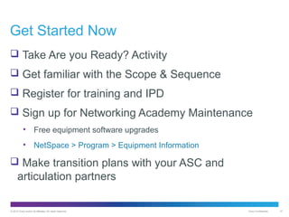 Get Started Now
 Take Are you Ready? Activity
 Get familiar with the Scope & Sequence
 Register for training and IPD
 Sign up for Networking Academy Maintenance
•

Free equipment software upgrades

•

NetSpace > Program > Equipment Information

 Make transition plans with your ASC and

articulation partners
© 2012 Cisco and/or its affiliates. All rights reserved.

Cisco Confidential

37

 