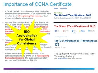 Importance of CCNA Certificate
•

A CCNA can help technology pros better familiarize
themselves with the network OS’s fundamentals, while
simultaneously strengthening their resume. critical
component of enterprise systems.

•

iPhones, Blackberries, iPads, Androids, laptops, etc.,
there is trend towards moving away from traditional
PC’s, and why a Cisco Certified Network Associate
certification is an appealing accreditation for 2013.
Many senior level system and network administration
careers, and IT Manager positions all highlighted this
skill set.

•

ISO
Accreditation
for Global
This is another example of one of Cisco’s finest
certification courses. The CCNA will prepare IT
Consistency
professionals for the ability to install and configure

routed and switched networks, while applying the basic
principles of operation and troubleshooting.
•

Cisco Certified Network professional or CCNP
certification is number 9 on the list of highest paying
technical certifications. The average annual salary
reported by CCNP holders is $84,161.

© 2012 Cisco and/or its affiliates. All rights reserved.

Cisco Confidential

4

 