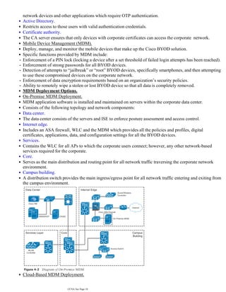 network devices and other applications which require OTP authentication.
•
Active Directory.
•
Restricts access to those users with valid authentication credentials.
•
Certificate authority.
•
The CA server ensures that only devices with corporate certificates can access the corporate network.
•
Mobile Device Management (MDM).
•
Deploy, manage, and monitor the mobile devices that make up the Cisco BYOD solution.
•
Specific functions provided by MDM include:
•
Enforcement of a PIN lock (locking a device after a set threshold of failed login attempts has been reached).
-
Enforcement of strong passwords for all BYOD devices.
-
Detection of attempts to “jailbreak” or “root” BYOD devices, specifically smartphones, and then attempting
to use these compromised devices on the corporate network.
-
Enforcement of data encryption requirements based on an organization’s security policies.
-
Ability to remotely wipe a stolen or lost BYOD device so that all data is completely removed.
-
MDM Deployment Options.
•
On-Premise MDM Deployment.
•
MDM application software is installed and maintained on servers within the corporate data center.
•
Consists of the following topology and network components:
•
Data center.
•
The data center consists of the servers and ISE to enforce posture assessment and access control.
•
Internet edge.
•
Includes an ASA firewall, WLC and the MDM which provides all the policies and profiles, digital
certificates, applications, data, and configuration settings for all the BYOD devices.
•
Services.
•
Contains the WLC for all APs to which the corporate users connect; however, any other network-based
services required for the corporate.
•
Core.
•
Serves as the main distribution and routing point for all network traffic traversing the corporate network
environment.
•
Campus building.
•
A distribution switch provides the main ingress/egress point for all network traffic entering and exiting from
the campus environment.
•
Cloud-Based MDM Deployment.
•
MDM application software is hosted, managed and maintained by a service provider who is solely
•
CCNA Sec Page 10
 