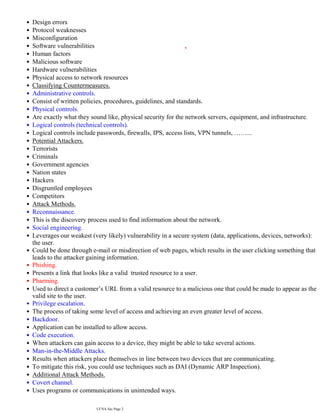 Design errors
•
Protocol weaknesses
•
Misconfiguration
•
Software vulnerabilities
•
Human factors
•
Malicious software
•
Hardware vulnerabilities
•
Physical access to network resources
•
Classifying Countermeasures.
•
Administrative controls.
•
Consist of written policies, procedures, guidelines, and standards.
•
Physical controls.
•
Are exactly what they sound like, physical security for the network servers, equipment, and infrastructure.
•
Logical controls (technical controls).
•
Logical controls include passwords, firewalls, IPS, access lists, VPN tunnels, ……...
•
Potential Attackers.
•
Terrorists
•
Criminals
•
Government agencies
•
Nation states
•
Hackers
•
Disgruntled employees
•
Competitors
•
Attack Methods.
•
Reconnaissance.
•
This is the discovery process used to find information about the network.
•
Social engineering.
•
Leverages our weakest (very likely) vulnerability in a secure system (data, applications, devices, networks):
the user.
•
Could be done through e-mail or misdirection of web pages, which results in the user clicking something that
leads to the attacker gaining information.
•
Phishing.
•
Presents a link that looks like a valid trusted resource to a user.
•
Pharming.
•
Used to direct a customer’s URL from a valid resource to a malicious one that could be made to appear as the
valid site to the user.
•
Privilege escalation.
•
The process of taking some level of access and achieving an even greater level of access.
•
Backdoor.
•
Application can be installed to allow access.
•
Code execution.
•
When attackers can gain access to a device, they might be able to take several actions.
•
Man-in-the-Middle Attacks.
•
Results when attackers place themselves in line between two devices that are communicating.
•
To mitigate this risk, you could use techniques such as DAI (Dynamic ARP Inspection).
•
Additional Attack Methods.
•
Covert channel.
•
Uses programs or communications in unintended ways.
•
For ex. If web traffic is allowed but peer-to-peer messaging is not, users can attempt to tunnel their peer-to-
•
CCNA Sec Page 2
 