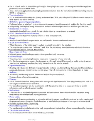 For ex. If web traffic is allowed but peer-to-peer messaging is not, users can attempt to tunnel their peer-to-
peer traffic inside of HTTP traffic.
•
Also a backdoor application collecting keystroke information from the workstation and then sending it out as
ICMP or http packet.
•
Trust exploitation.
•
Ex. an attacker could leverage his gaining access to a DMZ host, and using that location to launch his attacks
•
from there to the inside network.
Brute-force (password-guessing) attacks.
•
Performed when an attacker’s system attempts thousands of possible passwords looking for the right match.
•
Mitigated by limiting how many unsuccessful authentication attempts can occur within a specified time.
•
DoS (Denial of Service).
•
An attack is launched from a single device with the intent to cause damage to an asset
•
DDoS (Distributed Denial-of-Service).
•
An attack is launched from multiple devices as from botnet network.
•
Botnet.
•
A collection of infected computers that are ready to take instructions from the attacker.
•
RDoS (Reflected DDoS).
•
When the source of the initial (query) packets is actually spoofed by the attacker.
•
The response packets are then “reflected” back from the unknowing participant to the victim of the attack.
•
Guidelines for Secure Network Architecture.
•
Rule of least privilege.
•
Minimal access should only provided to the required network resources.
•
Defense in depth.
•
You should have security implemented on an early every point of your network.
•
Ex. filtering at a perimeter router, filtering again at a firewall, using IPSs to analyze traffic before it reaches
your servers, and using host-based security precautions at the servers, as well.
•
Separation of duties.
•
Rotating individuals into different roles periodically will also assist in verifying that vulnerabilities are being
addressed, because a person who moves into a new role will be required to review the policies in place.
•
Auditing.
•
Accounting and keeping records about what is occurring on the network.
•
Common forms of social engineering.
•
Phishing.
•
Elicits secure information through an e-mail message that appears to come from a legitimate source such as a
service provider or financial institution.
•
The e-mail message may ask the user to reply with the sensitive data, or to access a website to update
information such as a bank account number.
•
Malvertising.
•
This is the act of incorporating malicious ads on trusted websites, which results in users’ browsers being
inadvertently redirected to sites hosting malware.
•
Phone scams.
•
An example is a miscreant posing as a recruiter asking for names, e-mail addresses, and so on for members of
the organization and then using that information to start building a database to leverage for a future attack.
•
Defenses Against Social Engineering.
•
Password management.
•
The number and type of characters that each password must include, how often a password must be changed.
•
Two-factor authentication.
•
Use two-factor authentication rather than fixed passwords.
•
Antivirus/antiphishing defenses.
•
CCNA Sec Page 3
 