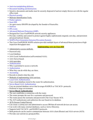 Antivirus/antiphishing defenses.
•
Document handling and destruction.
•
Sensitive documents and media must be securely disposed of and not simply thrown out with the regular
office trash.
•
Physical security.
•
Malware Identification Tools.
•
Packet captures.
•
Snort IDS
•
An open source IDS/IPS developed by the founder of Sourcefire.
-
NetFlow
•
IPS events
•
Advanced Malware Protection (AMP).
•
Designed for Cisco FirePOWER network security appliances.
•
Provides visibility and control to protect against highly sophisticated, targeted, zero-day, and persistent
advanced malware threats.
•
NGIPS (Next-Generation Intrusion Prevention System).
•
The Cisco FirePOWER NGIPS solution provides multiple layers of advanced threat protection at high
inspection throughput rates.
•
Implementing AAA in Cisco IOS
Administrative access methods.
•
Password only.
•
Local database.
•
AAA Local Authentication (self-contained AAA).
•
AAA Server-based.
•
AAA provides:
•
Authentication.
•
Who is permitted to access a network.
•
Authorization.
•
What they can do while they are there.
•
Accounting.
•
Records in details what they did.
•
Methods of implementing AAA services.
•
Local AAA Authentication.
•
Uses a local database stored in the router for authentication.
-
Server-Based AAA Authentication.
•
Uses an external database server that leverages RADIUS or TACACS+ protocols.
-
Preferred in large environment.
-
Server-Based Authentication
•
The user establishes a connection with the router.
•
The router prompts the user for a username and password.
•
The router passes the username and password to the Cisco Secure ACS.
•
The ACS authenticates and authorizes the user based on its database.
•
ACS (Access Control Server).
•
Can create a central user and administrative access DB that all network devices can access.
•
Can work with many external databases, such as Active Directory.
•
Supports both TACACS+ and RADIUS protocols.
•
Both protocols can be used to communicate between AAA client (Router) and AAA servers (ACS).
•
Provides user and device group profiles.
•
CCNA Sec Page 4
 