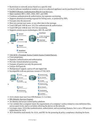 •
Restrictions to network access based on a specific time.
•
Can be software installed on windows server or a physical appliance can be purchased from Cisco.
•
RADIUS (Remote Authentication Dial-In User Service).
•
Open standard, RFCs 2865, 2866, 2867, and 2868.
•
Combines authentication & authorization, but separates accounting.
•
Supports detailed accounting required for billing users, so preferred by ISPs.
•
Encrypts only the password.
•
Does not encrypt user name, or any other data in the message.
•
Used UDP port 1645 & now 1812 for authentication & authorization.
•
Used UDP port 1646 & now 1813 for accounting.
•
Supports remote-access technologies, 802.1X, and SIP.
•
•
TACACS+ (Terminal Access Control Access Control Server).
•
Cisco proprietary.
•
Separates authentication and authorization.
•
Provides limited detailed accounting.
•
Encrypts all packet not only the password.
•
Utilizes TCP port 49.
•
Multiprotocol support, such as IP and AppleTalk.
•
Incompatible with any previous version of TACACS.
•
•
AAA clients must run Cisco IOS Release 11.2 or later.
•
ISE (Identity Services Engine).
•
An identity and access control policy platform.
•
Can validate that a computer meets the requirements of a company’s policy related to virus definition files,
service pack levels, and so on before allowing the device on the network.
•
Leverages many AAA-like (authentication, authorization, and accounting) features, but is not a 100 percent
replacement for ACS.
•
ACS should be used mainly for AAA, and ISE for the posturing & policy compliance checking for hosts.
•
Login method types:
•
CCNA Sec Page 5
 
