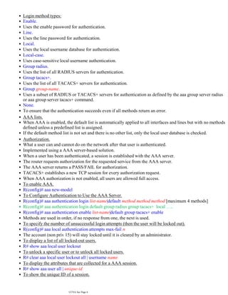 Login method types:
•
Enable.
•
Uses the enable password for authentication.
•
Line.
•
Uses the line password for authentication.
•
Local.
•
Uses the local username database for authentication.
•
Local-case.
•
Uses case-sensitive local username authentication.
•
Group radius.
•
Uses the list of all RADIUS servers for authentication.
•
Group tacacs+.
•
Uses the list of all TACACS+ servers for authentication.
•
Group group-name.
•
Uses a subset of RADIUS or TACACS+ servers for authentication as defined by the aaa group server radius
or aaa group server tacacs+ command.
•
None.
•
To ensure that the authentication succeeds even if all methods return an error.
•
AAA lists.
•
When AAA is enabled, the default list is automatically applied to all interfaces and lines but with no methods
defined unless a predefined list is assigned.
•
If the default method list is not set and there is no other list, only the local user database is checked.
•
Authorization.
•
What a user can and cannot do on the network after that user is authenticated.
•
Implemented using a AAA server-based solution.
•
When a user has been authenticated, a session is established with the AAA server.
•
The router requests authorization for the requested service from the AAA server.
•
The AAA server returns a PASS/FAIL for authorization.
•
TACACS+ establishes a new TCP session for every authorization request.
•
When AAA authorization is not enabled, all users are allowed full access.
•
To enable AAA.
•
R(config)# aaa new-model
•
To Configure Authentication to Use the AAA Server.
•
R(config)# aaa authentication login list-name|default method method method [maximum 4 methods]
•
R(config)# aaa authentication login default group radius group tacacs+ local …..
•
R(config)# aaa authentication enable list-name|default group tacacs+ enable
•
Methods are used in order, if no response from one, the next is used.
•
To specify the number of unsuccessful login attempts (then the user will be locked out).
•
R(config)# aaa local authentication attempts max-fail n
•
The account (non priv 15) will stay locked until it is cleared by an administrator.
•
To display a list of all locked-out users.
•
R# show aaa local user lockout
•
To unlock a specific user or to unlock all locked users.
•
R# clear aaa local user lockout all | username name
•
To display the attributes that are collected for a AAA session.
•
R# show aaa user all | unique-id
•
To show the unique ID of a session.
•
R# show aaa sessions
•
CCNA Sec Page 6
 