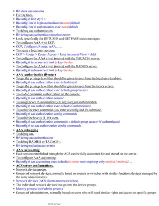 R# show aaa sessions
•
For vty lines.
•
R(config)# line vty 0 4
•
R(config-line)# login authentication name|default
•
R(config-line)# authorization exec name|default
•
To debug aaa authentication.
•
R# debug aaa authentication|authorization
•
Look specifically for GETUSER and GETPASS status messages.
•
To configure AAA with CCP.
•
CCP, Configure, Router, AAA,…...
•
To create a local user account.
•
CCP > Router > Router Access > User Accounts/View > Add
•
To configure the AAA client (router) with the TACACS+ server.
•
R(config)# tacacs-server host ip key the-key
•
To configure the AAA client (router) with the RADIUS server.
•
R(config)# radius-server host ip key the-key
•
AAA Authorization (Router)
•
To get the priviege level that should be given to user from the local user database.
•
R(config)# aaa authorization exec default local
•
To get the priviege level that should be given to user from the tacacs server.
•
R(config)# aaa authorization exec default group tacacs+
•
To enable command authorization on the console.
•
R(config)# aaa authorization console
•
To assign level 15 automatically to any user just authenticated.
•
R(config)# aaa authorization exec default if-authenticated
•
To authorize each command, you enter at config and it's submode.
•
R(config)# aaa authorization config-commands
•
To authorize level x (1-15) users.
•
R(config)# aaa authorization commands x default group tacacs+ if-authenticated
•
R(config)# no aaa authorization config-commands
•
AAA debugging
•
To debug aaa.
•
R# debug aaa authentication
•
To debug RADIUS or TACACS+.
•
R# debug radius|tacacs events
•
AAA Accounting
•
Each session established through the ACS can be fully accounted for and stored on the server.
•
To configure AAA accounting.
•
R(config)# aaa accounting exec default|list-name start-stop|stop-only method1 method2 ...
•
ACS server configurations.
•
Network device groups.
•
Groups of network devices, normally based on routers or switches with similar functions/devices managed by
the same administrators.
•
Network devices (ACS clients/routers/switches).
•
The individual network devices that go into the device groups.
•
Identity groups (user/admin groups).
•
Groups of administrators, normally based on users who will need similar rights and access to specific groups
of network devices.
•
CCNA Sec Page 7
 