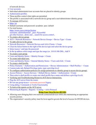 of network devices.
•
User accounts.
•
Individual administrator/user accounts that are placed in identity groups.
•
Authorization profiles.
•
These profiles control what rights are permitted.
•
The profile is associated with a network device group and a user/administrator identity group.
•
To manage ACS server.
•
https://ip
•
Default username and password: acsadmin pass: default
•
For trial license.
•
https://www.cisco.com/go/license
username: adelmohammad , pass: P@ssw0rd
get other licenses , demo and..., search for access control ,
To create a device group.
•
ACS > Network Resources > Network Device Groups > Device Type > Create
•
To add a device to the group.
•
Network Resources > Network Devices and AAA Clients > Create
•
Click the Select button to the right of the device type and select the device group
•
Select tacacs+ and type the password
•
In the ip address select range and type the range (ex. 10.0.0.100-200) , Add V
•
To create a user group.
•
Users and Identity Stores > Identity Groups > Create
•
To create individual user.
•
Users and Identity Stores > Internal Identity Stores > Users and click > Create
•
To create a shell profile.
•
Policy Elements > Authorization and Permissions > Device Administration > Shell Profiles > Create
•
Custom tasks tab, Default Privilege:static, type a privilige level
•
To configure authorization policies (To assign permisions to identity group to access device group).
•
Access Policies > Access Services > Default Device Admin > Authorization > Create
•
Then select a shell profile or create one (shell profile has a name and defines a privilige level).
•
Verifying and Troubleshooting Router-to-ACS Server Interactions.
•
Ping the ACS server from the router.
•
R# test aaa group tacacs+ username password legacy
•
Using debug Commands to Verify Functionality
•
To look at the reports on the ACS server.
•
Monitoring & Reports > Reports > Catalog > AAA Protocol
•
Bring Your Own Device (BYOD)
Allowing users bringing their own network-connected devices while also maintaining an appropriate
•
security posture.
The organization’s security policy must be lever-aged to govern the level of access for BYOD devices.
•
CCNA Sec Page 8
 