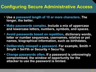 12© 2009 Cisco Systems, Inc. All rights reserved.
Configuring Secure Administrative Access
• Use a password length of 10 or more characters. The
longer, the better.
• Make passwords complex. Include a mix of uppercase
and lowercase letters, numbers, symbols, and spaces.
• Avoid passwords based on repetition, dictionary words,
letter or number sequences, usernames, relative or pet
names, biographical information, such as birthdates,
• Deliberately misspell a password. For example, Smith =
Smyth = 5mYth or Security = 5ecur1ty.
• Change passwords often. If a password is unknowingly
compromised, the window of opportunity for the
attacker to use the password is limited.
 