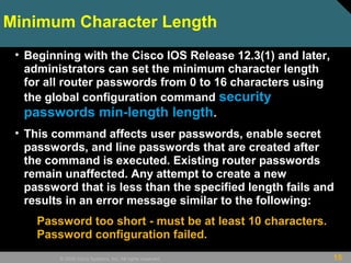 15© 2009 Cisco Systems, Inc. All rights reserved.
Minimum Character Length
• Beginning with the Cisco IOS Release 12.3(1) and later,
administrators can set the minimum character length
for all router passwords from 0 to 16 characters using
the global configuration command security
passwords min-length length.
• This command affects user passwords, enable secret
passwords, and line passwords that are created after
the command is executed. Existing router passwords
remain unaffected. Any attempt to create a new
password that is less than the specified length fails and
results in an error message similar to the following:
Password too short - must be at least 10 characters.
Password configuration failed.
 